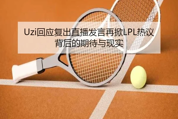 Uzi回应复出直播发言再掀LPL热议背后的期待与现实